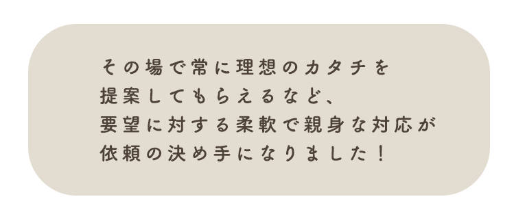 その場で常に理想のカタチを提案してもらえるなど、要望に対する柔軟で親身な対応が依頼の決め手になりました!
