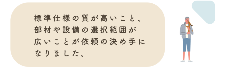 標準仕様の質が高いこと、部材や設備の選択範囲が広いことが依頼の決め手になりました。