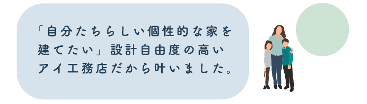 「自分たちらしい個性的な家を建てたい」設計自由度の高いアイ工務店だから叶いました。
