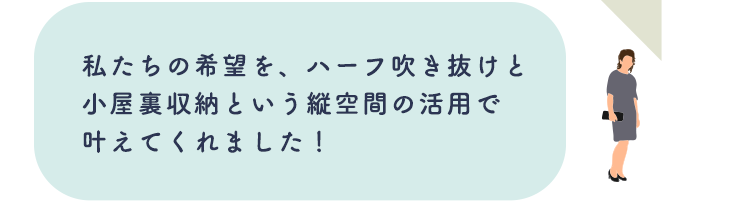 私たちの希望を、ハーフ吹き抜けと小屋裏収納という縦空間の活用で叶えてくれました!
