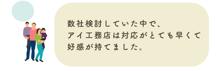 数社検討していた中で、アイ工務店は対応がとても早くて好感が持てました。